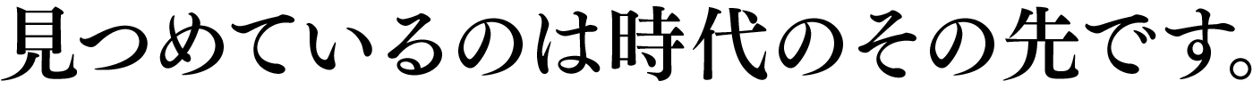 見つめているのは時代のその先です。