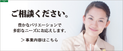 ご相談ください。豊かなバリエーションで多彩なニーズにお応えします。>事業内容はこちら
